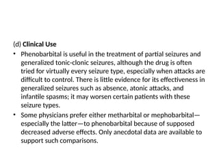 (d) Clinical Use
• Phenobarbital is useful in the treatment of partial seizures and
generalized tonic-clonic seizures, although the drug is often
tried for virtually every seizure type, especially when attacks are
difficult to control. There is little evidence for its effectiveness in
generalized seizures such as absence, atonic attacks, and
infantile spasms; it may worsen certain patients with these
seizure types.
• Some physicians prefer either metharbital or mephobarbital—
especially the latter—to phenobarbital because of supposed
decreased adverse effects. Only anecdotal data are available to
support such comparisons.
 