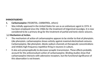 IMINOSTILBENES
1. Carbamazepine (TEGRETOL, CARBATROL, others)
• Was initially approved in the United States for use as an antiseizure agent in 1974. It
has been employed since the 1960s for the treatment of trigeminal neuralgia. It is now
considered to be a primary drug for the treatment of partial and tonic-clonic seizures.
(a) Mechanism of Action.
• The mechanism of action of carbamazepine appears to be similar to that of phenytoin.
Like phenytoin, carbamazepine shows activity against maximal electroshock seizures.
Carbamazepine, like phenytoin, blocks sodium channels at therapeutic concentrations
and inhibits high-frequency repetitive firing in neurons in culture.
• It also acts presynaptically to decrease synaptic transmission. These effects probably
account for the anticonvulsant action of carbamazepine. Binding studies show that
carbamazepine interacts with adenosine receptors, but the functional significance of
this observation is not known.
 