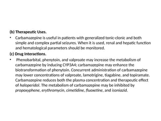 (b) Therapeutic Uses.
• Carbamazepine is useful in patients with generalized tonic-clonic and both
simple and complex partial seizures. When it is used, renal and hepatic function
and hematological parameters should be monitored.
(c) Drug Interactions.
• Phenobarbital, phenytoin, and valproate may increase the metabolism of
carbamazepine by inducing CYP3A4; carbamazepine may enhance the
biotransformation of phenytoin. Concurrent administration of carbamazepine
may lower concentrations of valproate, lamotrigine, tiagabine, and topiramate.
Carbamazepine reduces both the plasma concentration and therapeutic effect
of haloperidol. The metabolism of carbamazepine may be inhibited by
propoxyphene, erythromycin, cimetidine, fluoxetine, and isoniazid.
 