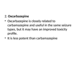 2. Oxcarbazepine
• Oxcarbazepine is closely related to
carbamazepine and useful in the same seizure
types, but it may have an improved toxicity
profile.
• It is less potent than carbamazepine
 