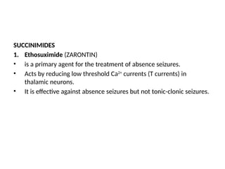 SUCCINIMIDES
1. Ethosuximide (ZARONTIN)
• is a primary agent for the treatment of absence seizures.
• Acts by reducing low threshold Ca2+
currents (T currents) in
thalamic neurons.
• It is effective against absence seizures but not tonic-clonic seizures.
 