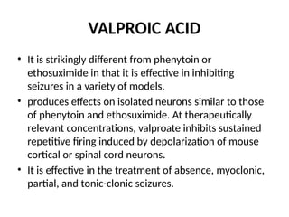 VALPROIC ACID
• It is strikingly different from phenytoin or
ethosuximide in that it is effective in inhibiting
seizures in a variety of models.
• produces effects on isolated neurons similar to those
of phenytoin and ethosuximide. At therapeutically
relevant concentrations, valproate inhibits sustained
repetitive firing induced by depolarization of mouse
cortical or spinal cord neurons.
• It is effective in the treatment of absence, myoclonic,
partial, and tonic-clonic seizures.
 