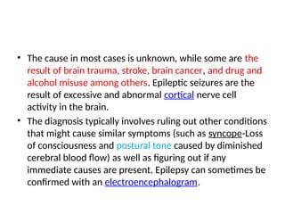 • The cause in most cases is unknown, while some are the
result of brain trauma, stroke, brain cancer, and drug and
alcohol misuse among others. Epileptic seizures are the
result of excessive and abnormal cortical nerve cell
activity in the brain.
• The diagnosis typically involves ruling out other conditions
that might cause similar symptoms (such as syncope-Loss
of consciousness and postural tone caused by diminished
cerebral blood flow) as well as figuring out if any
immediate causes are present. Epilepsy can sometimes be
confirmed with an electroencephalogram.
 