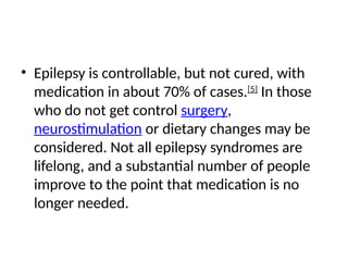 • Epilepsy is controllable, but not cured, with
medication in about 70% of cases.[5]
In those
who do not get control surgery,
neurostimulation or dietary changes may be
considered. Not all epilepsy syndromes are
lifelong, and a substantial number of people
improve to the point that medication is no
longer needed.
 