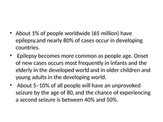 • About 1% of people worldwide (65 million) have
epilepsy,and nearly 80% of cases occur in developing
countries.
• Epilepsy becomes more common as people age. Onset
of new cases occurs most frequently in infants and the
elderly in the developed worldand in older children and
young adults in the developing world.
• About 5–10% of all people will have an unprovoked
seizure by the age of 80,and the chance of experiencing
a second seizure is between 40% and 50%.
 