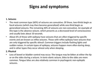 Signs and symptoms
1. Seizures
• The most common type (60%) of seizures are convulsive. Of these, two-thirds begin as
focal seizures (which may then become generalized) while one-third begin as
generalized seizures.The remaining 40% of seizures are non-convulsive. An example of
this type is the absence seizure, which presents as a decreased level of consciousness
and usually lasts about 10 seconds.
• About 6% of those with epilepsy have seizures that are often triggered by specific
events and are known as reflex seizures. Those with reflex epilepsy have seizures that
are only triggered by specific stimuli .Common triggers include flashing lights and
sudden noises. In certain types of epilepsy, seizures happen more often during sleep,
and in other types they occur almost only when sleeping.
2. Physical
• Loss of bowel or bladder control may occur. The tongue may be bitten at either the tip
or on the sides during a seizure. In tonic-clonic seizure, bites to the sides are more
common. Tongue bites are also relatively common in psychogenic non-epileptic
seizures.
 