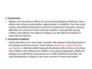3. Psychosocial
• Epilepsy can have adverse effects on social and psychological well-being. These
effects may include social isolation, stigmatization, or disability. They may result
in lower educational achievement and worse employment outcomes. Learning
difficulties are common in those with the condition, and especially among
children with epilepsy. The stigma of epilepsy can also affect the families of
those with the disease.
4. Associated conditions
• Certain disorders occur more often in people with epilepsy, depending partly on
the epilepsy syndrome present. These include: depression, anxiety disorders,
and migraines.Attention-deficit hyperactivity disorder affects three to five times
more children with epilepsy than children in the general population. ADHD and
epilepsy have significant consequences on a child's behavioral, learning, and
social development. Epilepsy is also more common in those with autism.
 