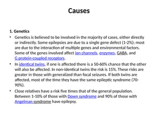 Causes
1. Genetics
• Genetics is believed to be involved in the majority of cases, either directly
or indirectly. Some epilepsies are due to a single gene defect (1-2%); most
are due to the interaction of multiple genes and environmental factors.
Some of the genes involved affect ion channels, enzymes, GABA, and
G protein-coupled receptors.
• In identical twins, if one is affected there is a 50-60% chance that the other
will also be affected. In non-identical twins the risk is 15%. These risks are
greater in those with generalized than focal seizures. If both twins are
affected, most of the time they have the same epileptic syndrome (70-
90%).
• Close relatives have a risk five times that of the general population.
Between 1-10% of those with Down syndrome and 90% of those with
Angelman syndrome have epilepsy.
 