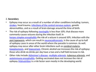 2. Secondary
• Epilepsy may occur as a result of a number of other conditions including: tumors,
strokes, head trauma, infections of the central nervous system, genetic
abnormalities, and as a result of brain damage around the time of birth.
• The risk of epilepsy following meningitis is less than 10%; that disease more
commonly causes seizures during the infection itself. In
herpes simplex encephalitis the risk of a seizure is around 50%. Infection with the
port tapeworm, which can result in neurocysticercosis, is the cause of up to half
of epilepsy cases in areas of the world where the parasite is common. As well,
epilepsy may occur after other brain infections such as cerebral malaria,
toxoplasmosis, and toxocariasis. Chronic alcohol use increases the risk of epilepsy:
those who drink six drinks per day have a two and a half fold increase in risk.
• Other risks include Alzheimer's disease, multiple sclerosis, tuberous sclerosis, and
autoimmune encephalitis. Getting vaccinated does not increase the risk of
epilepsy.Malnutrition is a risk factor seen mostly in the developing world.
 