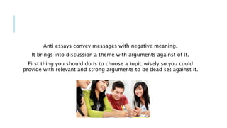 Anti essays convey messages with negative meaning.
It brings into discussion a theme with arguments against of it.
First thing you should do is to choose a topic wisely so you could
provide with relevant and strong arguments to be dead set against it.
 