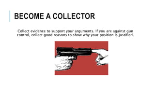 BECOME A COLLECTOR
Collect evidence to support your arguments. If you are against gun
control, collect good reasons to show why your position is justified.
 