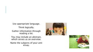 Use appropriate language.
Think logically.
Gather information through
reading a lot.
You may include an abstract,
which serves as an overview.
Name the subjects of your anti
essay.
 