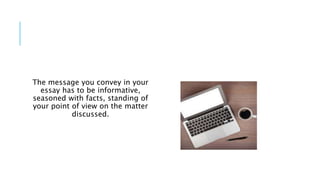 The message you convey in your
essay has to be informative,
seasoned with facts, standing of
your point of view on the matter
discussed.
 