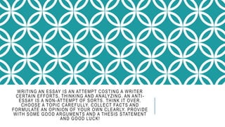 WRITING AN ESSAY IS AN ATTEMPT COSTING A WRITER
CERTAIN EFFORTS, THINKING AND ANALYZING. AN ANTI-
ESSAY IS A NON-ATTEMPT OF SORTS. THINK IT OVER.
CHOOSE A TOPIC CAREFULLY. COLLECT FACTS AND
FORMULATE AN OPINION OF YOUR OWN CLEARLY. PROVIDE
WITH SOME GOOD ARGUMENTS AND A THESIS STATEMENT
AND GOOD LUCK!
 