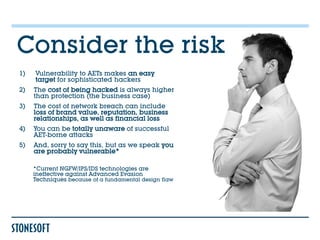 Consider the risk
1)   Vulnerability to AETs makes an easy
     target for sophisticated hackers
2)   The cost of being hacked is always higher
     than protection (the business case)
3)   The cost of network breach can include
     loss of brand value, reputation, business
     relationships, as well as financial loss
4)   You can be totally unaware of successful
     AET-borne attacks
5)   And, sorry to say this, but as we speak you
     are probably vulnerable*

     *Current NGFW/IPS/IDS technologies are
     ineffective against Advanced Evasion
     Techniques because of a fundamental design flaw
 