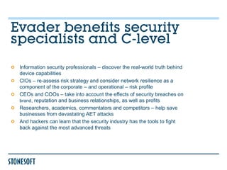 Evader benefits security
specialists and C-level
 Information security professionals – discover the real-world truth behind
 device capabilities
 CIOs – re-assess risk strategy and consider network resilience as a
 component of the corporate – and operational – risk profile
 CEOs and COOs – take into account the effects of security breaches on
 brand, reputation and business relationships, as well as profits
 Researchers, academics, commentators and competitors – help save
 businesses from devastating AET attacks
 And hackers can learn that the security industry has the tools to fight
 back against the most advanced threats
 