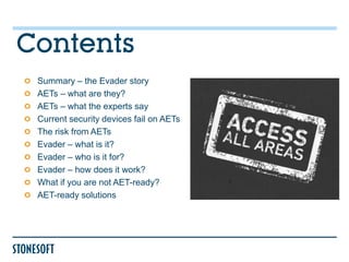 Contents
 Summary – the Evader story
 AETs – what are they?
 AETs – what the experts say
 Current security devices fail on AETs
 The risk from AETs
 Evader – what is it?
 Evader – who is it for?
 Evader – how does it work?
 What if you are not AET-ready?
 AET-ready solutions
 