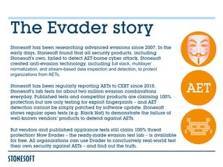 The Evader story
Stonesoft has been researching advanced evasions since 2007. In the
early days, Stonesoft found that all security products, including
Stonesoft’s own, failed to detect AET-borne cyber attack. Stonesoft
created anti-evasion technology, including full stack, multilayer
normalization, and stream-based data inspection and detection, to protect
organizations from AETs.

Stonesoft has been regularly reporting AETs to CERT since 2010.
Stonesoft’s lab tests for about two million evasion combinations
everyday. Published tests and competitor products are claiming 100%
protection but are only testing for exploit fingerprints – and AET
detection cannot be simply patched by software update. Stonesoft
shows regular open tests (e.g. Black Hat) to demonstrate the failure of
well-known vendors’ products to defend against AETs.

But vendors and published appliance tests still claim 100% threat
protection! Now Evader – the ready-made evasion test lab – is available
for free. All organizations can use Evader to conclusively real-world test
their own security against AETs – and find out the truth.
 