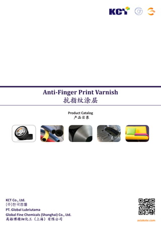 Anti-Finger Print Varnish

抗指纹涂层
Product Catalog
产品目录

KCT Co., Ltd.
(주)한국켐툴
PT. Global Lubriutama
Global Fine Chemicals (Shanghai) Co., Ltd.
高格博精细化工（上海）有限公司

asiakote.com

 