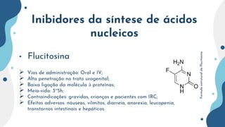 Inibidores da síntese de ácidos
nucleicos
• Flucitosina
 Vias de administração: Oral e IV;
 Alta penetração no trato urogenital;
 Baixa ligação da molécula à proteínas;
 Meia-vida: 3~5h;
 Contraindicações: gravidas, crianças e pacientes com IRC;
 Efeitos adversos: náuseas, vômitos, diarreia, anorexia, leucopenia,
transtornos intestinais e hepáticos.
Formula
estrutural
da
Flucitosina
 