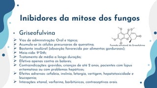Inibidores da mitose dos fungos
• Griseofulvina
 Vias de administração: Oral e tópica;
 Acumula-se às células precursoras de queratina;
 Bastante insolúvel (absorção favorecida por alimentos gordurosos);
 Meia-vida: 9~24h;
 Tratamento de média a longa duração;
 Efetiva apenas contra os bolores;
 Contraindicações: gravidas, crianças de até 2 anos, pacientes com lúpus
eritematoso ou com problemas hepáticos;
 Efeitos adversos: cefaleia, insônia, letargia, vertigem, hepatotoxicidade e
leucopenia;
 Interações: etanol, varfarina, barbitúricos, contraceptivos orais.
Formula estrutural da Griseofulvina
 