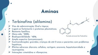 Aminas
• Terbinafina (alilamina)
 Vias de administração: Oral e tópica;
 Ligam-se fortemente à proteínas plasmáticas;
 Bastante lipofílico;
 Meia-vida: ~300h;
 Biodisponibilidade: ~40%;
 Amplo espectro (onicomicoses);
 Contraindicações: gravidas, crianças de até 2 anos e pacientes com problemas
hepáticos;
 Efeitos adversos: diarreia, cefaleia, vertigem, anorexia, hepatotoxicidade e
neutropenia;
 Interações: cimetidina e rifampicina.
Formula estrutural da Terbinafina
 