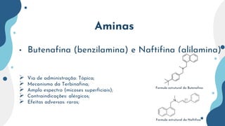 Aminas
• Butenafina (benzilamina) e Naftifina (alilamina)
 Via de administração: Tópica;
 Mecanismo da Terbinafina;
 Amplo espectro (micoses superficiais);
 Contraindicações: alérgicos;
 Efeitos adversos: raros;
Formula estrutural da Naftifina
Formula estrutural da Butenafina
 