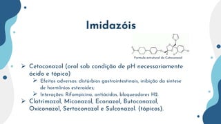 Imidazóis
 Cetoconazol (oral sob condição de pH necessariamente
ácido e tópico)
 Efeitos adversos: distúrbios gastrointestinais, inibição da síntese
de hormônios esteroides;
 Interações: Rifampicina, antiácidos, bloqueadores H2.
 Clotrimazol, Miconazol, Econazol, Butoconazol,
Oxiconazol, Sertaconazol e Sulconazol. (tópicos).
Formula estrutural do Cetoconazol
 