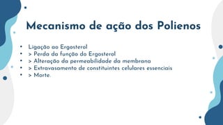 Mecanismo de ação dos Polienos
• Ligação ao Ergosterol
• > Perda da função do Ergosterol
• > Alteração da permeabilidade da membrana
• > Extravasamento de constituintes celulares essenciais
• > Morte.
 