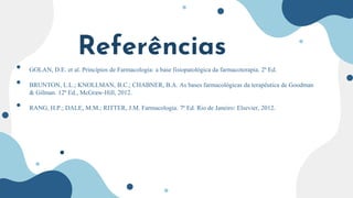 Referências
• GOLAN, D.E. et al. Princípios de Farmacologia: a base fisiopatológica da farmacoterapia. 2ª Ed.
• BRUNTON, L.L.; KNOLLMAN, B.C.; CHABNER, B.A. As bases farmacológicas da terapêutica de Goodman
& Gilman. 12ª Ed., McGraw-Hill, 2012.
• RANG, H.P.; DALE, M.M.; RITTER, J.M. Farmacologia. 7ª Ed. Rio de Janeiro: Elsevier, 2012.
 