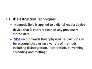 • Disk Destruction Techniques
– magnetic field is applied to a digital media device
– device that is entirely clean of any previously
stored data
– NIST recommends that “physical destruction can
be accomplished using a variety of methods,
including disintegration, incineration, pulverizing,
shredding and melting.”

 