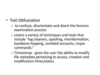 • Trail Obfuscation
– to confuse, disorientate and divert the forensic
examination process
– covers a variety of techniques and tools that
include “log cleaners, spoofing, misinformation,
backbone hopping, zombied accounts, trojan
commands.”
– Timestomp - gives the user the ability to modify
file metadata pertaining to access, creation and
modification times/dates.

 
