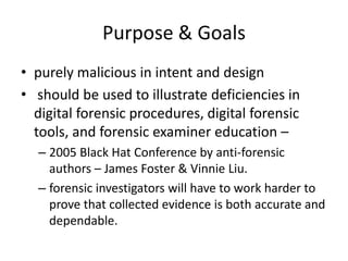 Purpose & Goals
• purely malicious in intent and design
• should be used to illustrate deficiencies in
digital forensic procedures, digital forensic
tools, and forensic examiner education –
– 2005 Black Hat Conference by anti-forensic
authors – James Foster & Vinnie Liu.
– forensic investigators will have to work harder to
prove that collected evidence is both accurate and
dependable.

 