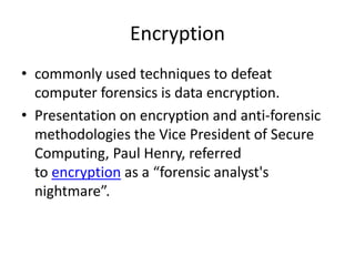 Encryption
• commonly used techniques to defeat
computer forensics is data encryption.
• Presentation on encryption and anti-forensic
methodologies the Vice President of Secure
Computing, Paul Henry, referred
to encryption as a “forensic analyst's
nightmare”.

 