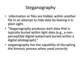 Steganography
• information or files are hidden within another
file in an attempt to hide data by leaving it in
plain sight.
• “Steganography produces dark data that is
typically buried within light data (e.g., a nonperceptible digital watermark buried within a
digital photograph).”
• steganography has the capability of disrupting
the forensic process when used correctly

 