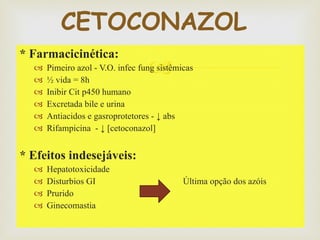 * Farmacicinética: Pimeiro azol - V.O. infec fung sistêmicas  ½ vida = 8h  Inibir Cit p450 humano  Excretada bile e urina  Antiacidos e gasroprotetores - ↓ abs Rifampicina  - ↓ [cetoconazol]  * Efeitos indesejáveis: Hepatotoxicidade  Disturbios GI  Última opção dos azóis Prurido Ginecomastia  CETOCONAZOL  