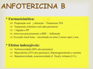 * Farmacicinética: Preparação oral  ↓ absorção – Tratamento TGI Tratamento sistêmico com adm parenteral ↑  ligação a PP Atravessa precariamente a BHC – Inflamada Excreção renal lenta – encontrada na urina 2 meses após o uso. * Efeitos indesejáveis: Nefrotoxicidade (80% dos pacientes) Hipocalemia (25% dos pacientes), Hipomagnesinemia e anemia; Hepatotoxicidade, neurotoxicidade (I. Tecal), irritante (I.V.). ANFOTERICINA B 