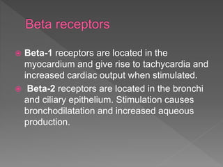  Beta-1 receptors are located in the
myocardium and give rise to tachycardia and
increased cardiac output when stimulated.
 Beta-2 receptors are located in the bronchi
and ciliary epithelium. Stimulation causes
bronchodilatation and increased aqueous
production.
 