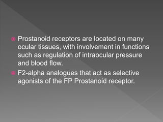  Prostanoid receptors are located on many
ocular tissues, with involvement in functions
such as regulation of intraocular pressure
and blood flow.
 F2-alpha analogues that act as selective
agonists of the FP Prostanoid receptor.
 