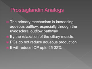  The primary mechanism is increasing
aqueous outflow, especially through the
uveoscleral outflow pathway
 By the relaxation of the ciliary muscle.
 PGs do not reduce aqueous production.
 It will reduce IOP upto 25-32%
 