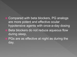 Compared with beta blockers, PG analogs
are more potent and effective ocular
hypotensive agents with once-a-day dosing
 Beta blockers do not reduce aqueous flow
during sleep,
 PGs are as effective at night as during the
day.
 