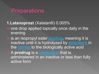 1.Latanoprost (Xalatan®) 0.005%
 one drop applied topically once daily in the
evening
 is an isopropyl ester prodrug, meaning it is
inactive until it is hydrolyzed by esterase's in
the cornea to the biologically active acid
 A prodrug is a medication that is
administered in an inactive or less than fully
active form
 