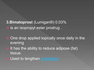 3.Bimatoprost (Lumigan®) 0.03%
 is an isopropyl ester prodrug .
 One drop applied topically once daily in the
evening
 It has the ability to reduce adipose (fat)
tissue.
 Used to lengthen eyelashes
 
