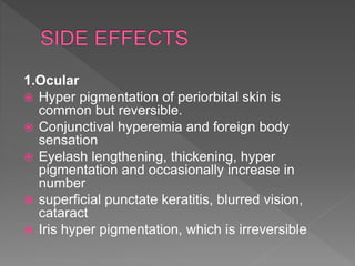 1.Ocular
 Hyper pigmentation of periorbital skin is
common but reversible.
 Conjunctival hyperemia and foreign body
sensation
 Eyelash lengthening, thickening, hyper
pigmentation and occasionally increase in
number
 superficial punctate keratitis, blurred vision,
cataract
 Iris hyper pigmentation, which is irreversible
 