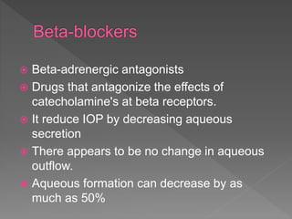  Beta-adrenergic antagonists
 Drugs that antagonize the effects of
catecholamine's at beta receptors.
 It reduce IOP by decreasing aqueous
secretion
 There appears to be no change in aqueous
outflow.
 Aqueous formation can decrease by as
much as 50%
 