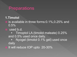 1.Timolol
 is available in three forms:0.1%,0.25% and
0.5%
 used b.d.
• Timoptol LA (timolol maleate) 0.25%
and 0.5% used once daily.
• Nyogel (timolol 0.1% gel) used once
daily
 It will reduce IOP upto 20-30%
 