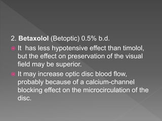 2. Betaxolol (Betoptic) 0.5% b.d.
 It has less hypotensive effect than timolol,
but the effect on preservation of the visual
field may be superior.
 It may increase optic disc blood flow,
probably because of a calcium-channel
blocking effect on the microcirculation of the
disc.
 