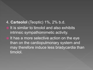4. Carteolol (Teoptic) 1%, 2% b.d.
 It is similar to timolol and also exhibits
intrinsic sympathomimetic activity.
 It has a more selective action on the eye
than on the cardiopulmonary system and
may therefore induce less bradycardia than
timolol.
 