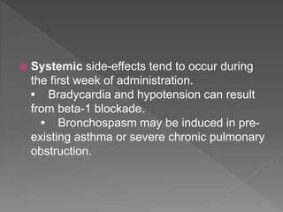  Systemic side-effects tend to occur during
the first week of administration.
• Bradycardia and hypotension can result
from beta-1 blockade.
• Bronchospasm may be induced in pre-
existing asthma or severe chronic pulmonary
obstruction.
 