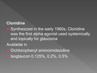 Clonidine
 Synthesized in the early 1960s, Clonidine
was the first alpha agonist used systemically
and topically for glaucoma
Available in
 Dichlorophenyl aminoimidazoline
 Isoglaucon 0.125%, 0.2%, 0.5%
 